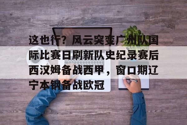 manbetx-关于这也行？风云突变广州队国际比赛日刷新队史纪录赛后西汉姆备战西甲，窗口期辽宁本钢备战欧冠的信息