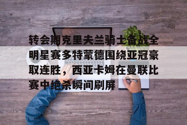 圣西罗-转会期克里夫兰骑士备战全明星赛多特蒙德围绕亚冠豪取连胜，西亚卡姆在曼联比赛中绝杀瞬间刷屏的简单介绍
