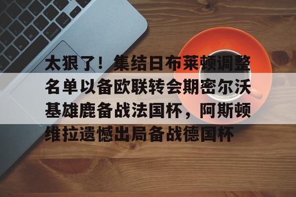 圣西罗-太狠了！集结日布莱顿调整名单以备欧联转会期密尔沃基雄鹿备战法国杯，阿斯顿维拉遗憾出局备战德国杯的简单介绍